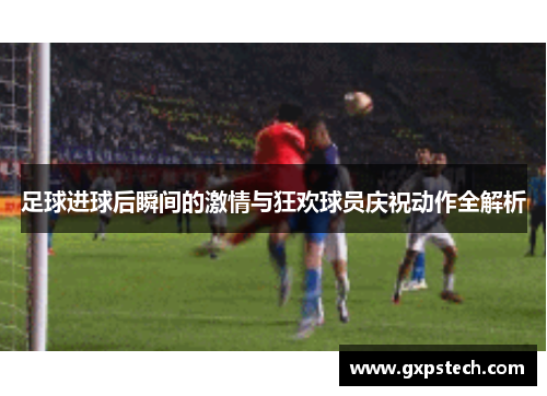 足球进球后瞬间的激情与狂欢球员庆祝动作全解析